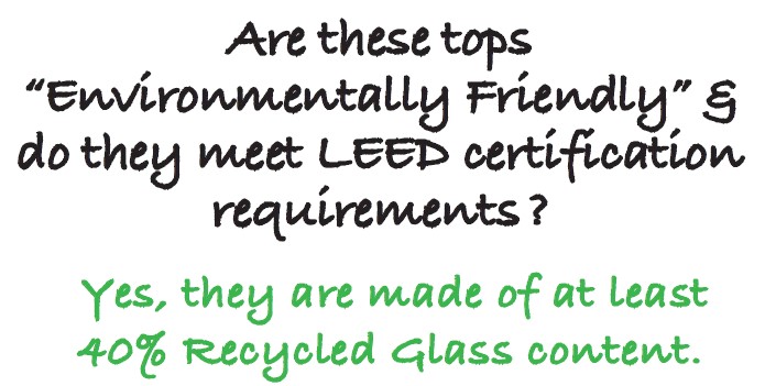 Are these tops
“Environmentally Friendly” &
do they meet LEED certification
requirements ?
Yes, they are made of at least 40% Recycled Glass content.