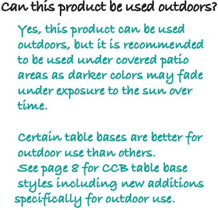 Can this product be used outdoors? Yes, this product can be used outdoors, but it is recommended to be used under covered patio areas as darker colors may fade under exposure to the sun over time. Certain table bases are better for outdoor use than others. See page 8 for CCB table base styles including new additions specifically for outdoor use.