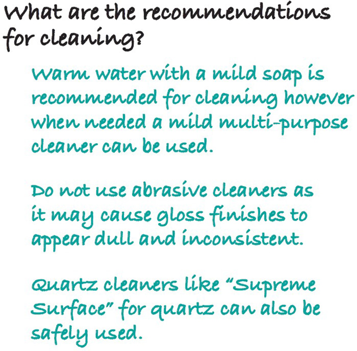 What are the recommendations for cleaning? Warm water with a mild soap is recommended for cleaning however when needed a mild multi-purpose cleaner can be used. Do not use abrasive cleaners as it may cause gloss finishes to appear dull and inconsistent. Quartz cleaners like “Supreme Surface” for quartz can also be safely used.