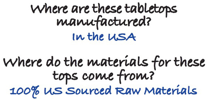 Where are these tabletops manufactured? In the USA Where do the materials for these tops come from? 100% US Sourced Raw Materials